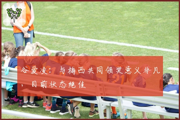 谷爱凌：与梅西共同领奖意义非凡，目前状态绝佳