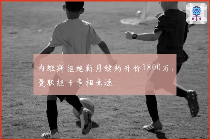 内维斯拒绝新月续约开价1800万，曼联纽卡争相竞逐