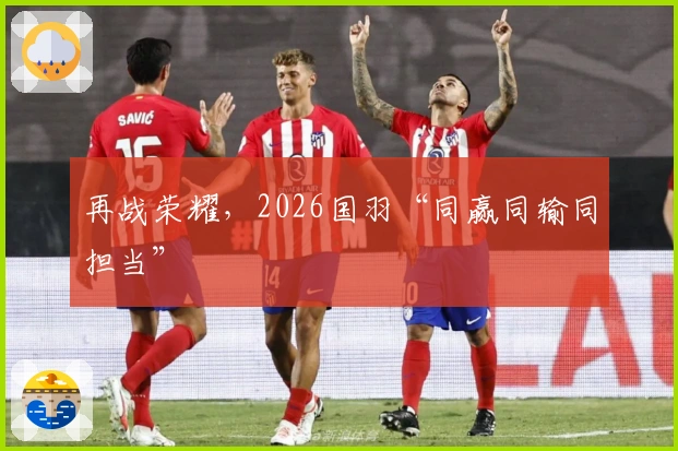 再战荣耀，2026国羽“同赢同输同担当”