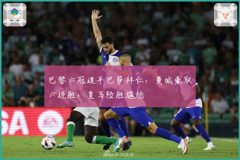 巴黎六冠追平巴萨拜仁，曼城豪取六连胜，皇马险胜尴尬