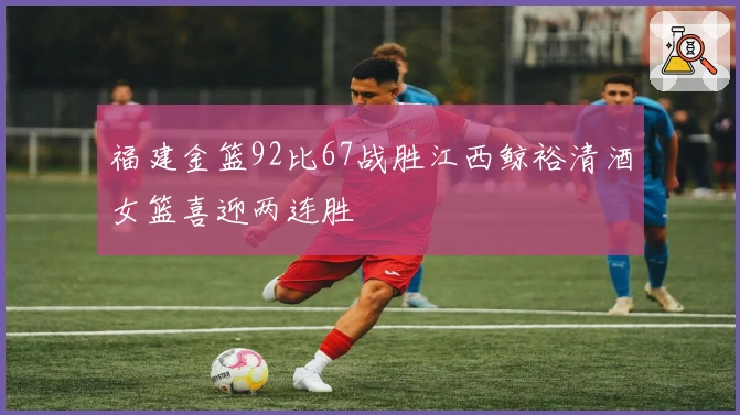 福建金篮92比67战胜江西鲸裕清酒女篮喜迎两连胜