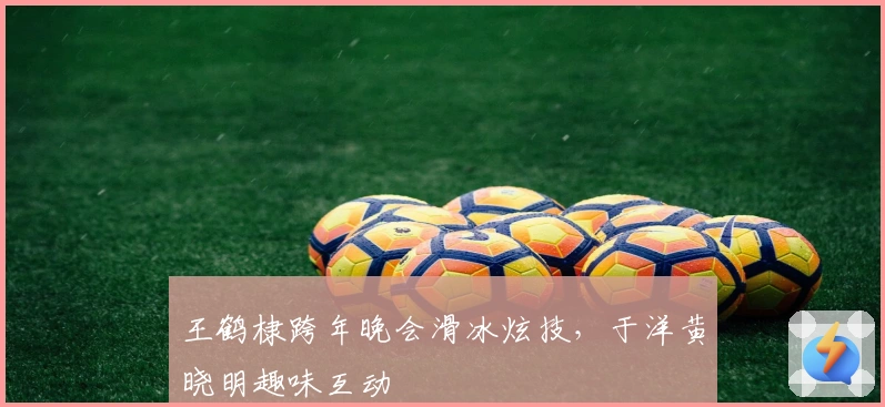 王鹤棣跨年晚会滑冰炫技，于洋黄晓明趣味互动