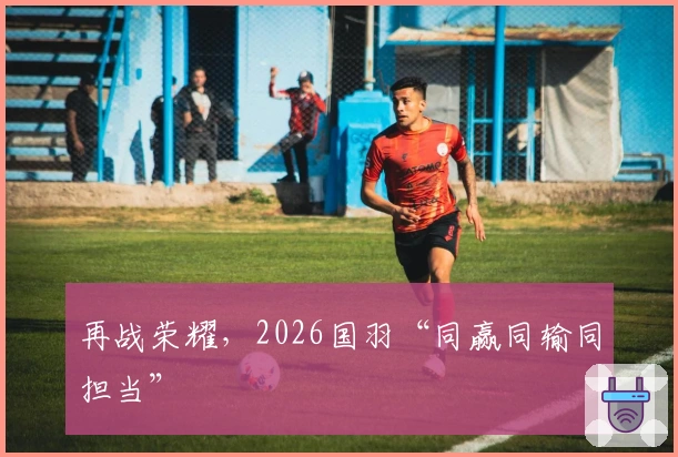 再战荣耀，2026国羽“同赢同输同担当”
