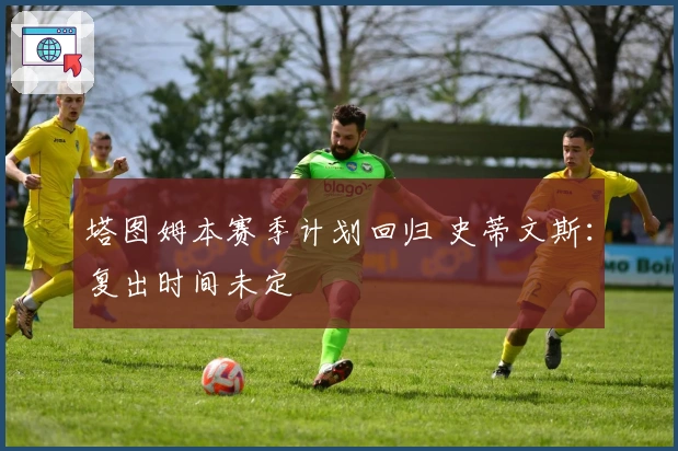 塔图姆本赛季计划回归 史蒂文斯：复出时间未定