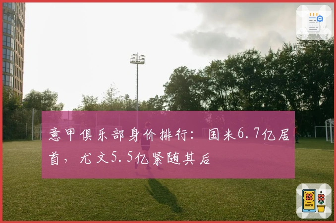 意甲俱乐部身价排行：国米6.7亿居首，尤文5.5亿紧随其后
