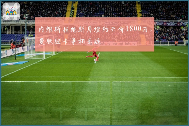 内维斯拒绝新月续约开价1800万，曼联纽卡争相竞逐