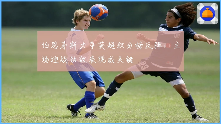 伯恩茅斯力争英超积分榜反弹，主场迎战劲敌表现成关键