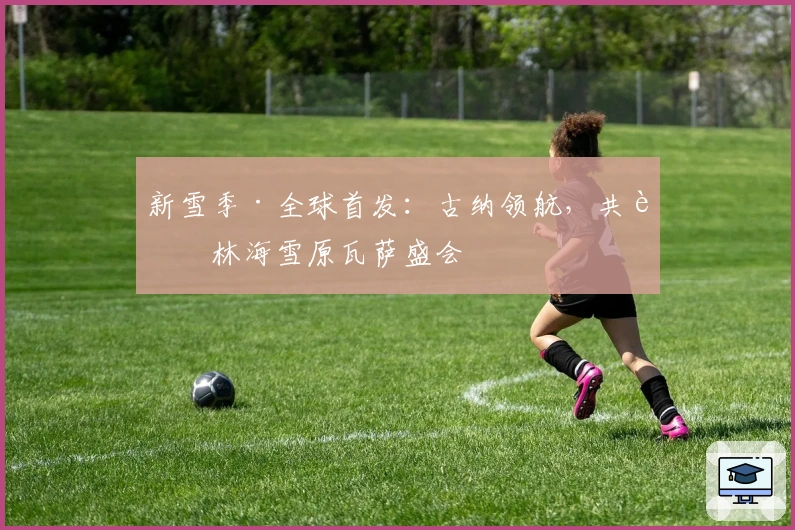 新雪季·全球首发:古纳领航,共聚林海雪原瓦萨盛会