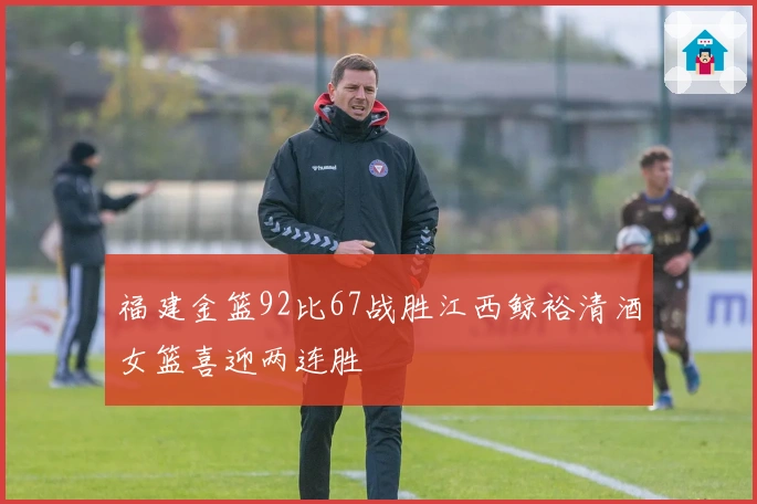 福建金篮92比67战胜江西鲸裕清酒女篮喜迎两连胜