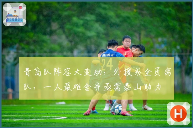 青岛队阵容大变动，外援或全员离队，一人最难舍弃亟需泰山助力