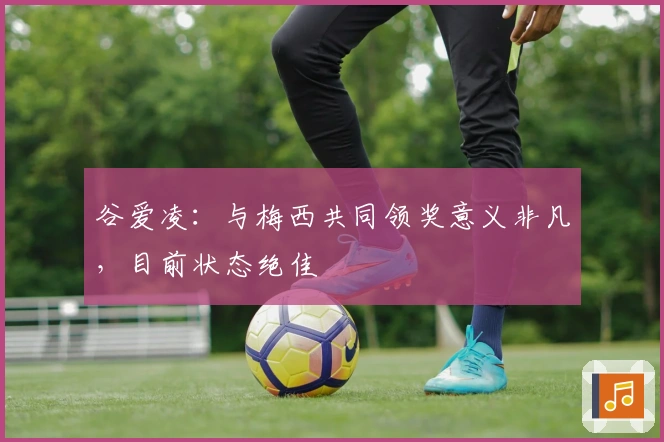 谷爱凌:与梅西共同领奖意义非凡,目前状态绝佳